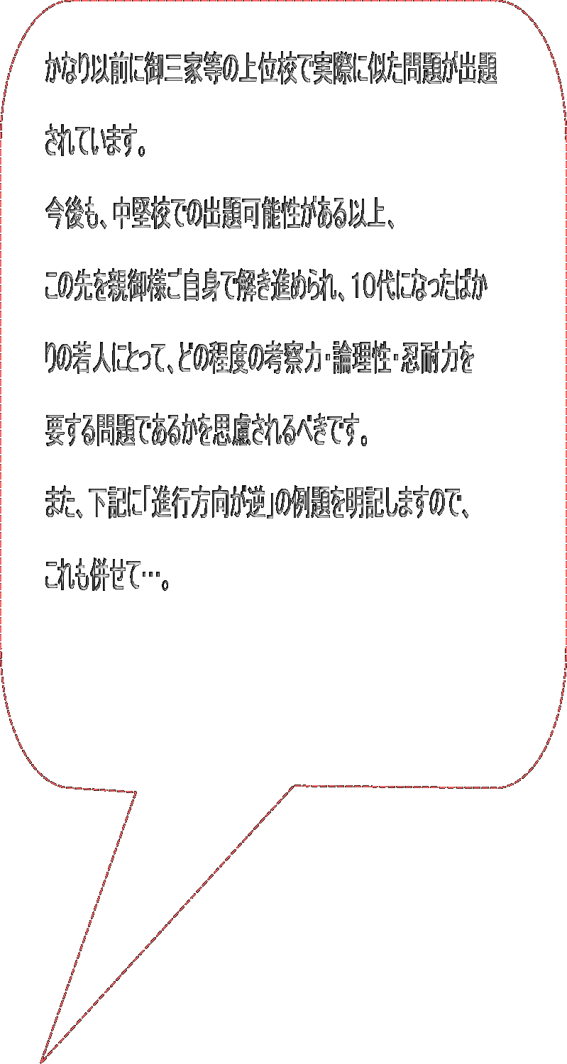 かなり以前に御三家等の上位校で実際に似た問題が出題  されています。  今後も、中堅校での出題可能性がある以上、  この先を親御様ご自身で解き進められ、１０代になったばか  りの若人にとって、どの程度の考察力・論理性・忍耐力を  要する問題であるかを思慮されるべきです。  また、下記に「進行方向が逆」の例題を明記しますので、  これも併せて…。