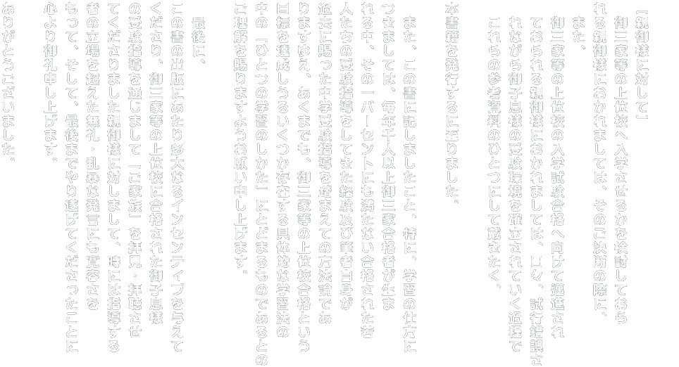 ［親御様に対して］ 　御三家等の上位校へ入学させるかを検討しておら れる親御様におかれましては、そのご決断の際に、 　また、 　御三家等の上位校の入学試験合格へ向けて邁進され 　ておられる親御様におかれましては、日々、試行錯誤さ 　れながら御子息様の受験環境を確立されていく過程で 　これらの参考資料のひとつにして戴きたく、  本書籍を発行するに至りました。  　また、この書に記しましたこと、特に、学習の仕方に つきましては、毎年千人以上御三家合格者が生ま れる中、その一パーセントにも満たない合格された若 人たちの受験指導をしてきた経験及び筆者自身が 過去に賜った中学受験指導を踏まえての方法論であ りますゆえ、あくまでも、御三家等の上位校合格という 目標を達成しうるいくつか存在する具体的な学習法の 中の「ひとつの学習のしかた」にとどまるものであるとの ご理解を賜りますようお願い申し上げます。  　最後に、 この書の出版にあたり多大なるインセンティブを与えて くださり、御三家等の上位校に合格された御子息様 の受験指導を通じまして「ご家族」を拝見・拝聴させ てくださりました親御様に対しまして、時には指導する 者の立場を超えた無礼・乱暴な発言にも寛容さを もって、そして、最後までやり遂げてくださったことに 心より御礼申し上げます。  ありがとうございました。