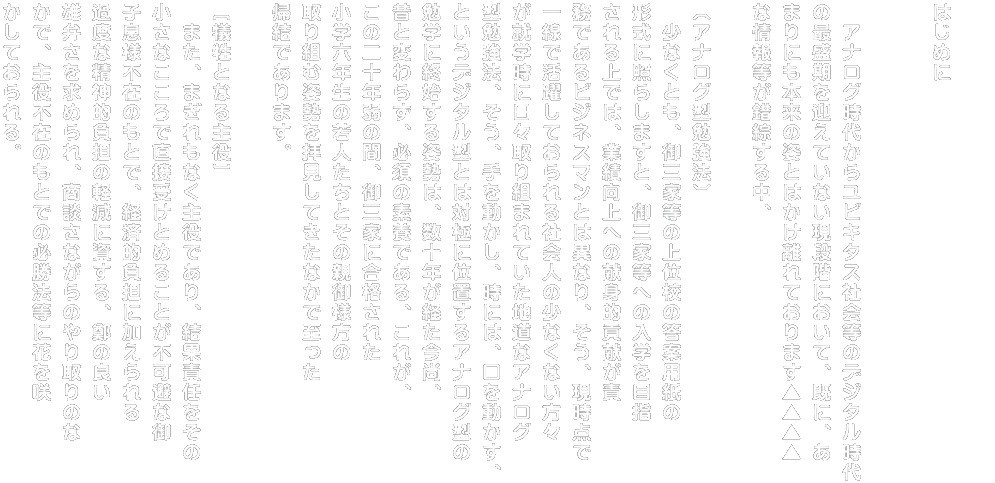 そして、 御三家等の上位校の入試に合格された小学六年生 の若人たちが歩まれてきた道とは全く異なった道を周 囲の大人達の言葉を信じてただひたむきに歩んでいる、 ゴールを見つけられないであろう小学六年生の子供た ちを横目で数多くみてきたことと併せて、 このような受験環境のもとにおきましては、実際、その 御子息様に対して第三者が提供できることには限界 がある、 つまり、 日々の学習プロセスにおいて着実に合格可能性を高 めることは不可能であるとの帰結にも至りました。  　そこで、この書を通じて、  ［主役たる若人たちに対して］ 少なくとも、「御三家等の上位校の入学試験に合格 する」という目標を成し遂げるためには、主役以上に、 脇役であります親御様を含めた周囲の大人たちが 担うべき役割の重大さ、特に御子息様の受験勉強 （実際に解く）に親御様自身が注がれるべき時間・労 力がどれほどのものであるかを伝え、本質とはかけ離 れた方法論を採られ、御三家等の上位校の入学試 験に合格するために最低限必要な受験環境が整備 ・構築されていない状況のもと、入学を夢みてひたむ きに勉学に勤しむ子供たちがいなくなるよう、 同じ土俵の上で人生最初の真剣勝負に挑むことがで きるよう