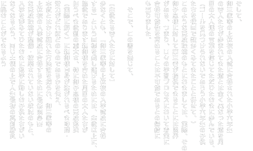 そして、 御三家等の上位校の入試に合格された小学六年生 の若人たちが歩まれてきた道とは全く異なった道を周 囲の大人達の言葉を信じてただひたむきに歩んでいる、 （ゴールを見つけられないであろう小学六年生の子供 たちを横目で数多くみてきたことと併せて、） このような受験環境のもとにおきましては、実際、その 御子息様に対して第三者が提供できることには限界 がある、つまり、日々の学習プロセスにおいて着実に 合格可能性を高めることは不可能であるとの帰結に も至りました。  　そこで、この書を通じて、  ［主役たる若人たちに対して］ 少なくとも、「御三家等の上位校の入学試験に合格 する」という目標を成し遂げるためには、主役以上に、 脇役であります親御様を含めた周囲の大人たちが 担うべき役割の重大さ、特に御子息様の受験勉強 （実際に解く）に親御様自身が注がれるべき時間・ 労力がどれほどのものであるかを伝え、 本質とはかけ離れた方法論を採られ、御三家等の 上位校の入学試験に合格するために最低限必要 な受験環境が整備・構築されていない状況のもと、 入学を夢みてひたむきに勉学に勤しむ子供たちがい なくなるよう、同じ土俵の上で人生最初の真剣勝負 に挑むことができるよう